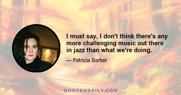 I must say, I don't think there's any more challenging music out there in jazz than what we're doing.