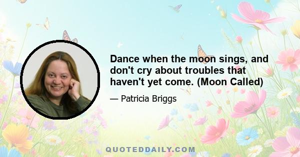 Dance when the moon sings, and don't cry about troubles that haven't yet come. (Moon Called)