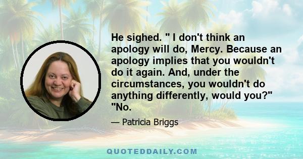 He sighed.  I don't think an apology will do, Mercy. Because an apology implies that you wouldn't do it again. And, under the circumstances, you wouldn't do anything differently, would you? No.