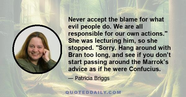 Never accept the blame for what evil people do. We are all responsible for our own actions. She was lecturing him, so she stopped. Sorry. Hang around with Bran too long, and see if you don’t start passing around the