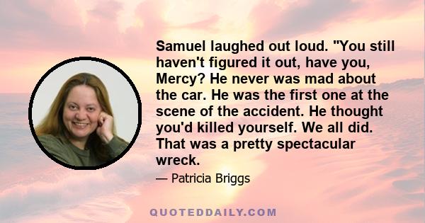 Samuel laughed out loud. You still haven't figured it out, have you, Mercy? He never was mad about the car. He was the first one at the scene of the accident. He thought you'd killed yourself. We all did. That was a