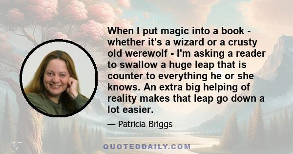 When I put magic into a book - whether it's a wizard or a crusty old werewolf - I'm asking a reader to swallow a huge leap that is counter to everything he or she knows. An extra big helping of reality makes that leap