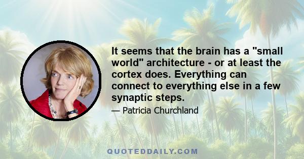 It seems that the brain has a small world architecture - or at least the cortex does. Everything can connect to everything else in a few synaptic steps.