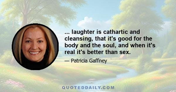 ... laughter is cathartic and cleansing, that it's good for the body and the soul, and when it's real it's better than sex.