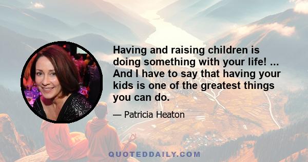 Having and raising children is doing something with your life! ... And I have to say that having your kids is one of the greatest things you can do.