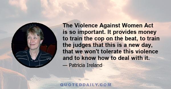 The Violence Against Women Act is so important. It provides money to train the cop on the beat, to train the judges that this is a new day, that we won't tolerate this violence and to know how to deal with it.