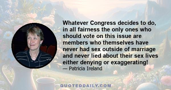 Whatever Congress decides to do, in all fairness the only ones who should vote on this issue are members who themselves have never had sex outside of marriage and never lied about their sex lives either denying or