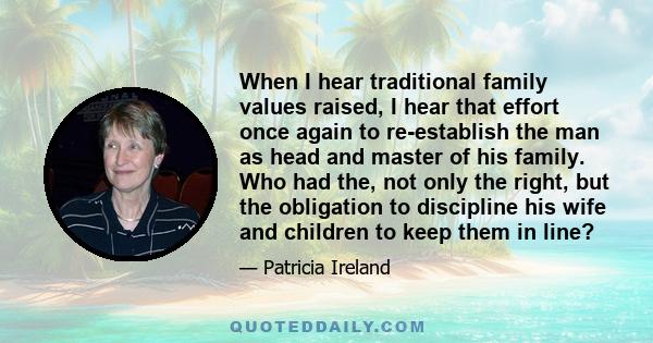 When I hear traditional family values raised, I hear that effort once again to re-establish the man as head and master of his family. Who had the, not only the right, but the obligation to discipline his wife and