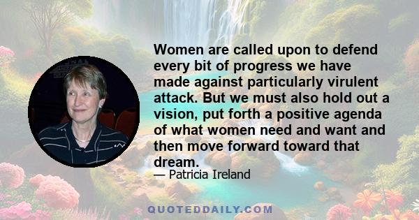 Women are called upon to defend every bit of progress we have made against particularly virulent attack. But we must also hold out a vision, put forth a positive agenda of what women need and want and then move forward