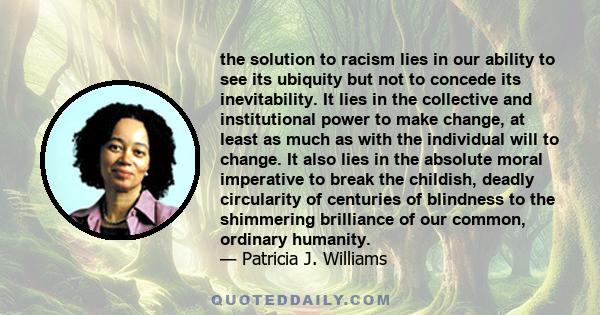 the solution to racism lies in our ability to see its ubiquity but not to concede its inevitability. It lies in the collective and institutional power to make change, at least as much as with the individual will to