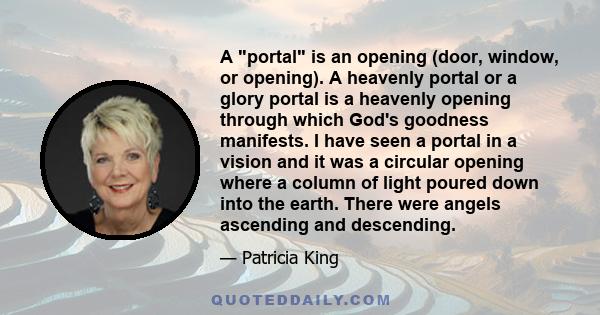 A portal is an opening (door, window, or opening). A heavenly portal or a glory portal is a heavenly opening through which God's goodness manifests. I have seen a portal in a vision and it was a circular opening where a 