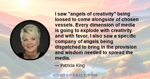 I saw angels of creativity being loosed to come alongside of chosen vessels. Every dimension of media is going to explode with creativity and with favor. I also saw a specific company of angels being dispatched to bring 