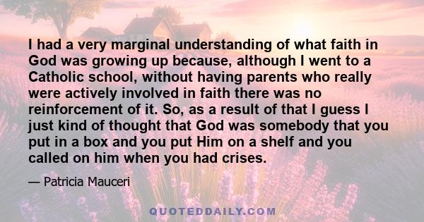 I had a very marginal understanding of what faith in God was growing up because, although I went to a Catholic school, without having parents who really were actively involved in faith there was no reinforcement of it.