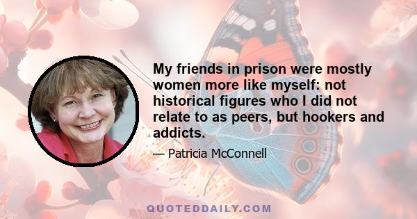 My friends in prison were mostly women more like myself: not historical figures who I did not relate to as peers, but hookers and addicts.