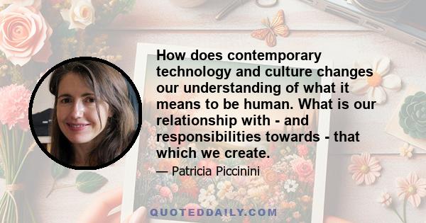 How does contemporary technology and culture changes our understanding of what it means to be human. What is our relationship with - and responsibilities towards - that which we create.