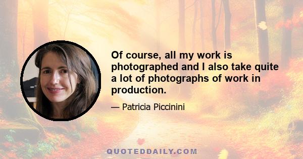 Of course, all my work is photographed and I also take quite a lot of photographs of work in production.