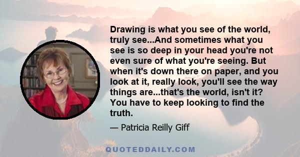 Drawing is what you see of the world, truly see...And sometimes what you see is so deep in your head you're not even sure of what you're seeing. But when it's down there on paper, and you look at it, really look, you'll 