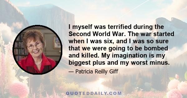 I myself was terrified during the Second World War. The war started when I was six, and I was so sure that we were going to be bombed and killed. My imagination is my biggest plus and my worst minus.