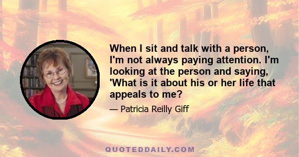 When I sit and talk with a person, I'm not always paying attention. I'm looking at the person and saying, 'What is it about his or her life that appeals to me?