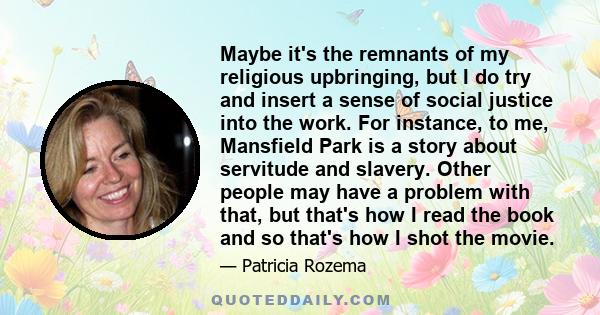 Maybe it's the remnants of my religious upbringing, but I do try and insert a sense of social justice into the work. For instance, to me, Mansfield Park is a story about servitude and slavery. Other people may have a