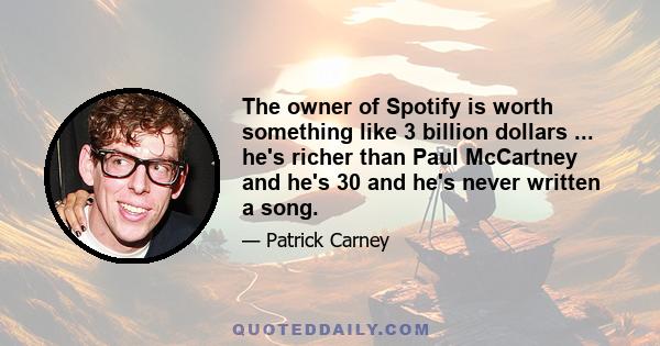 The owner of Spotify is worth something like 3 billion dollars ... he's richer than Paul McCartney and he's 30 and he's never written a song.