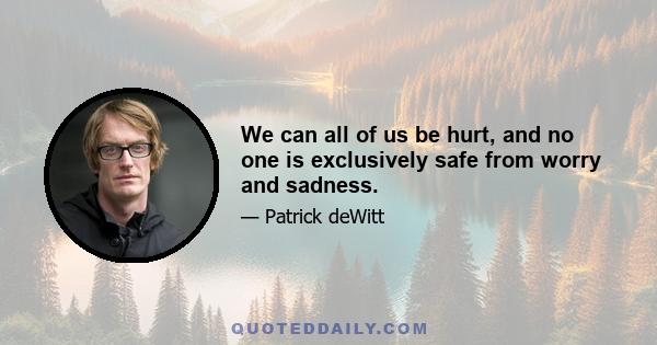 We can all of us be hurt, and no one is exclusively safe from worry and sadness.