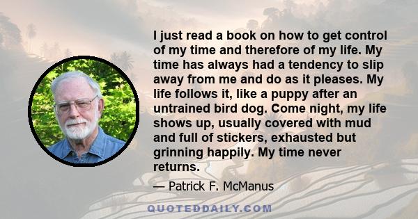 I just read a book on how to get control of my time and therefore of my life. My time has always had a tendency to slip away from me and do as it pleases. My life follows it, like a puppy after an untrained bird dog.