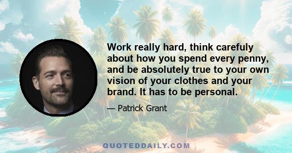 Work really hard, think carefuly about how you spend every penny, and be absolutely true to your own vision of your clothes and your brand. It has to be personal.