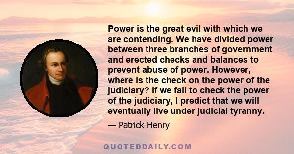 Power is the great evil with which we are contending. We have divided power between three branches of government and erected checks and balances to prevent abuse of power. However, where is the check on the power of the 