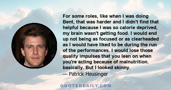 For some roles, like when I was doing Bent, that was harder and I didn't find that helpful because I was so calorie deprived, my brain wasn't getting food. I would end up not being as focused or as clearheaded as I