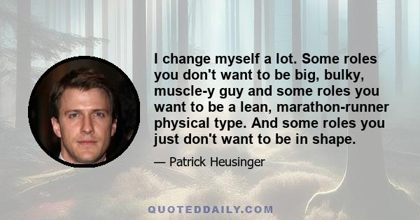 I change myself a lot. Some roles you don't want to be big, bulky, muscle-y guy and some roles you want to be a lean, marathon-runner physical type. And some roles you just don't want to be in shape.