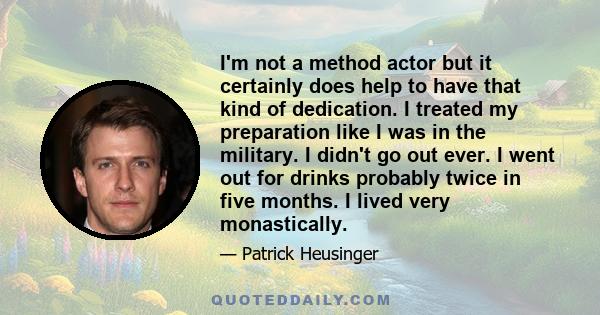 I'm not a method actor but it certainly does help to have that kind of dedication. I treated my preparation like I was in the military. I didn't go out ever. I went out for drinks probably twice in five months. I lived