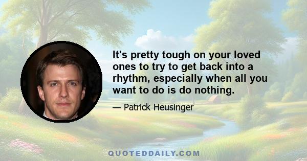 It's pretty tough on your loved ones to try to get back into a rhythm, especially when all you want to do is do nothing.