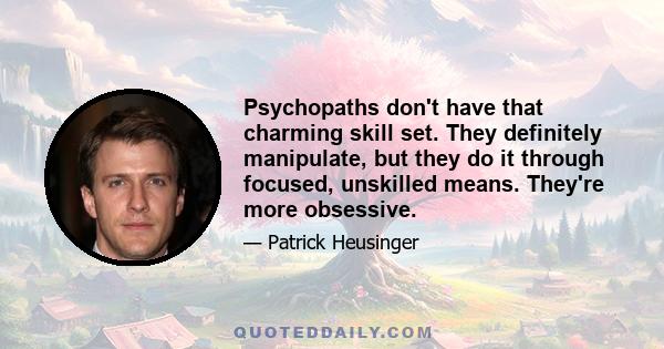 Psychopaths don't have that charming skill set. They definitely manipulate, but they do it through focused, unskilled means. They're more obsessive.