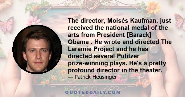 The director, Moisés Kaufman, just received the national medal of the arts from President [Barack] Obama . He wrote and directed The Laramie Project and he has directed several Pulitzer prize-winning plays. He's a