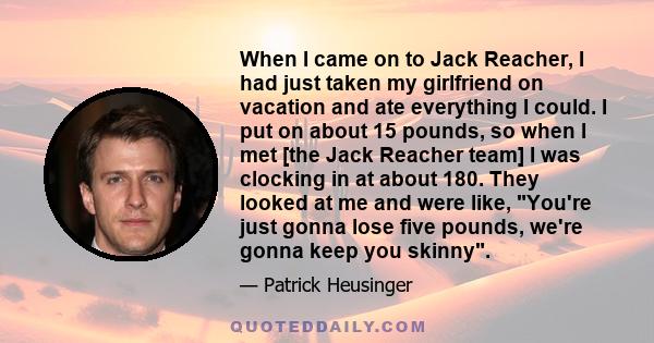 When I came on to Jack Reacher, I had just taken my girlfriend on vacation and ate everything I could. I put on about 15 pounds, so when I met [the Jack Reacher team] I was clocking in at about 180. They looked at me