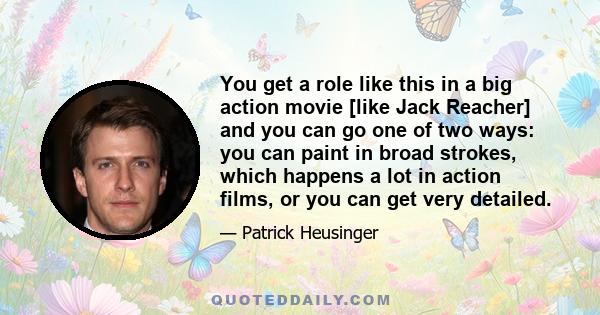 You get a role like this in a big action movie [like Jack Reacher] and you can go one of two ways: you can paint in broad strokes, which happens a lot in action films, or you can get very detailed.