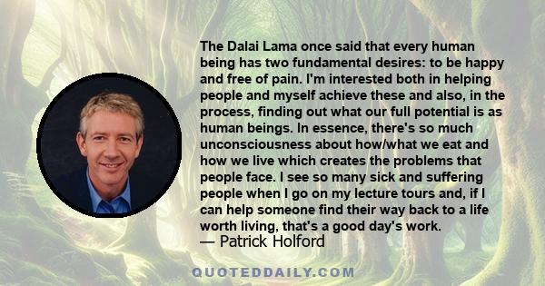 The Dalai Lama once said that every human being has two fundamental desires: to be happy and free of pain. I'm interested both in helping people and myself achieve these and also, in the process, finding out what our