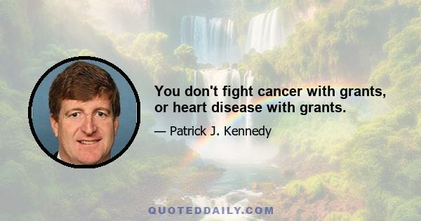 You don't fight cancer with grants, or heart disease with grants.