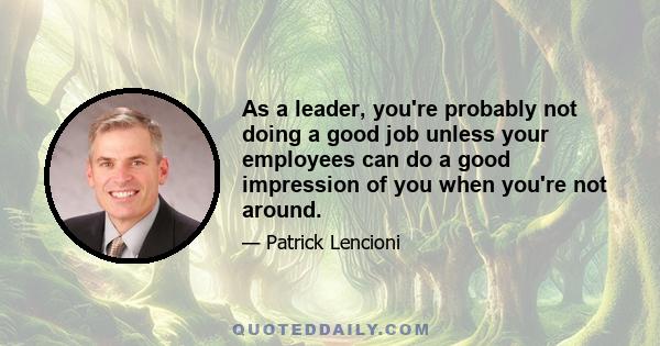 As a leader, you're probably not doing a good job unless your employees can do a good impression of you when you're not around.