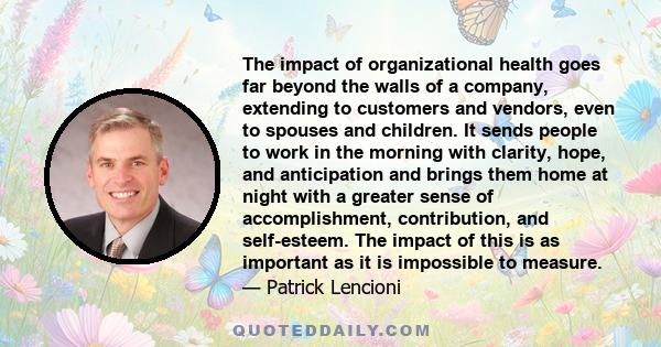 The impact of organizational health goes far beyond the walls of a company, extending to customers and vendors, even to spouses and children. It sends people to work in the morning with clarity, hope, and anticipation