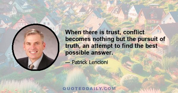 When there is trust, conflict becomes nothing but the pursuit of truth, an attempt to find the best possible answer.