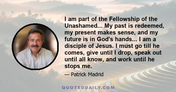 I am part of the Fellowship of the Unashamed... My past is redeemed, my present makes sense, and my future is in God's hands... I am a disciple of Jesus. I must go till he comes, give until I drop, speak out until all