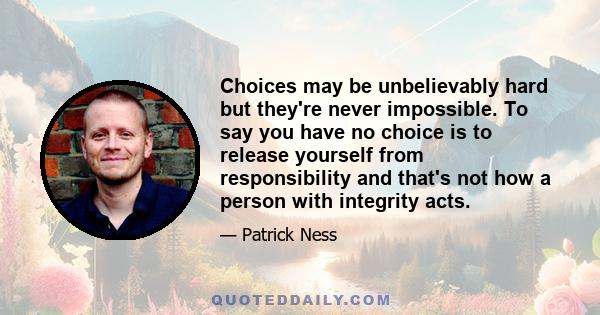 Choices may be unbelievably hard but they're never impossible. To say you have no choice is to release yourself from responsibility and that's not how a person with integrity acts.