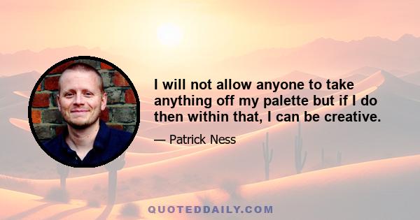 I will not allow anyone to take anything off my palette but if I do then within that, I can be creative.