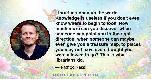 Librarians open up the world. Knowledge is useless if you don't even know where to begin to look. How much more can you discover when someone can point you in the right direction, when someone can maybe even give you a