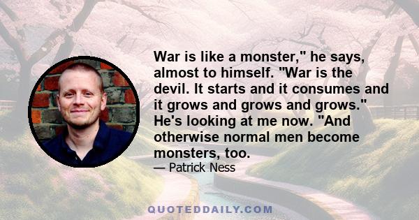 War is like a monster, he says, almost to himself. War is the devil. It starts and it consumes and it grows and grows and grows. He's looking at me now. And otherwise normal men become monsters, too.