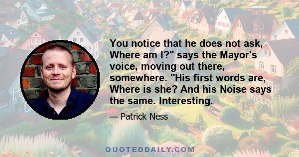You notice that he does not ask, Where am I? says the Mayor's voice, moving out there, somewhere. His first words are, Where is she? And his Noise says the same. Interesting.