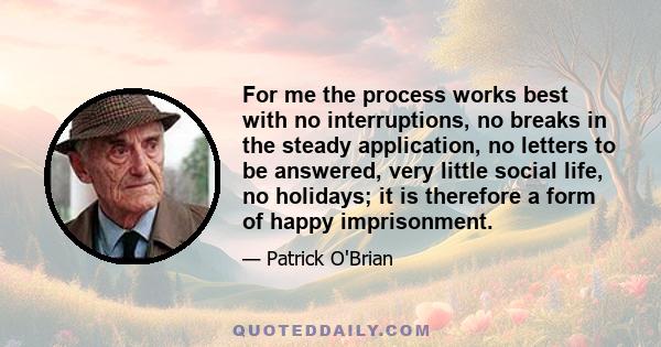 For me the process works best with no interruptions, no breaks in the steady application, no letters to be answered, very little social life, no holidays; it is therefore a form of happy imprisonment.