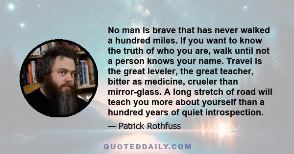 No man is brave that has never walked a hundred miles. If you want to know the truth of who you are, walk until not a person knows your name. Travel is the great leveler, the great teacher, bitter as medicine, crueler